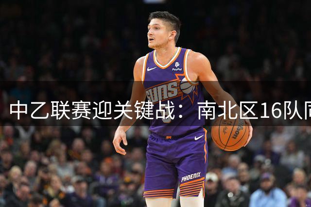 中乙联赛迎关键战：南北区16队同步对决，冲甲保级悬念到达沸点