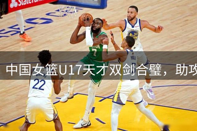 中国女篮U17天才双剑合璧，助攻王与得分王珠联璧合引发热议