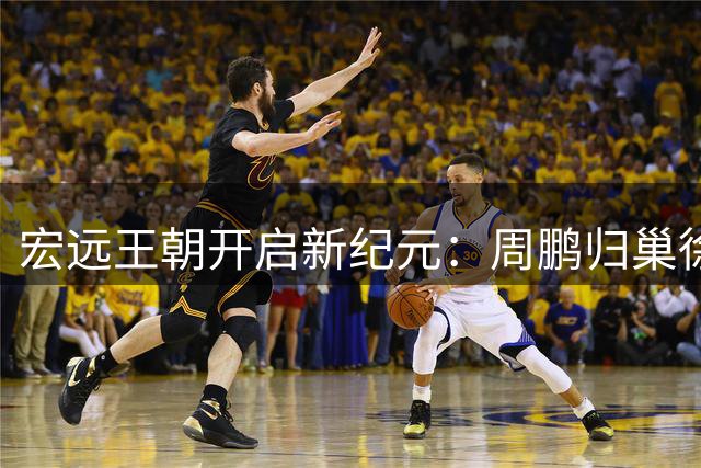 宏远王朝开启新纪元：周鹏归巢徐杰升职 朱芳雨离任引发连锁反应