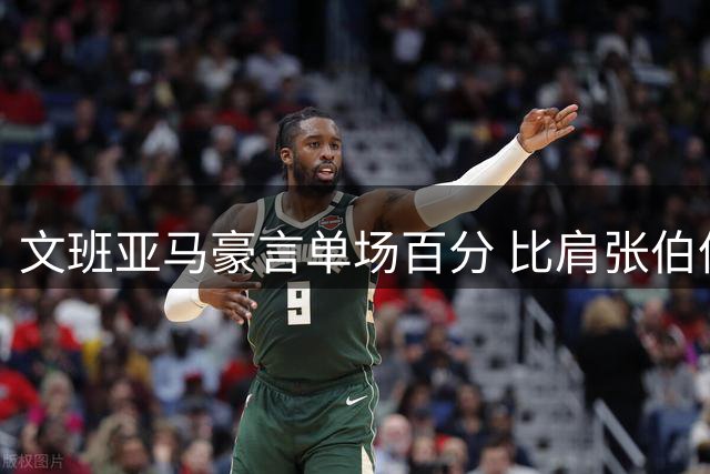 文班亚马豪言单场百分 比肩张伯伦能否成真？