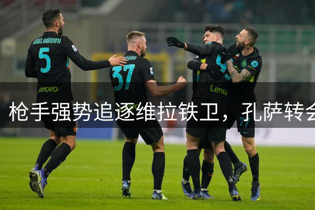 枪手强势追逐维拉铁卫，孔萨转会悬念迭起