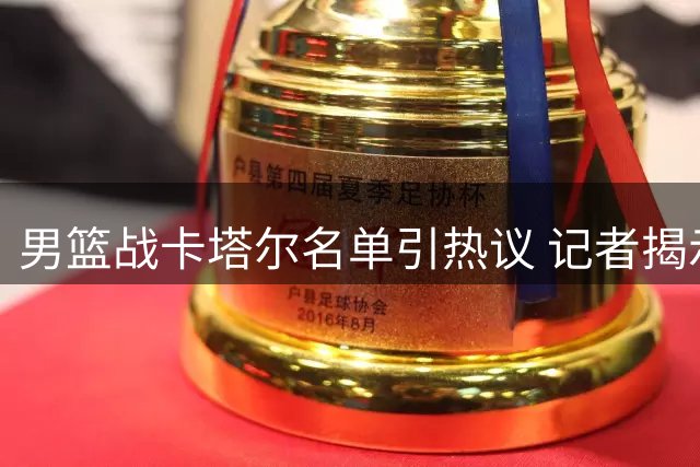 男篮战卡塔尔名单引热议 记者揭示选人标准内幕