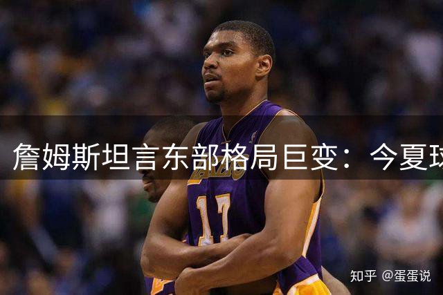 詹姆斯坦言东部格局巨变：今夏球员流动创造历史性关注度
